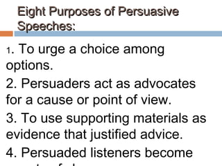 Eight Purposes of PersuasiveEight Purposes of Persuasive
Speeches:Speeches:
1. To urge a choice among
options.
2. Persuaders act as advocates
for a cause or point of view.
3. To use supporting materials as
evidence that justified advice.
4. Persuaded listeners become
 