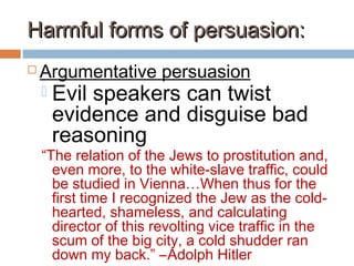 Harmful forms of persuasion:Harmful forms of persuasion:
 Argumentative persuasion
 Evil speakers can twist
evidence and disguise bad
reasoning
“The relation of the Jews to prostitution and,
even more, to the white-slave traffic, could
be studied in Vienna…When thus for the
first time I recognized the Jew as the cold-
hearted, shameless, and calculating
director of this revolting vice traffic in the
scum of the big city, a cold shudder ran
down my back.” –Adolph Hitler
 