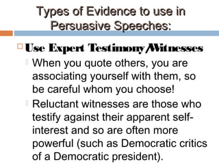 Types of Evidence to use inTypes of Evidence to use in
Persuasive Speeches:Persuasive Speeches:
 Use Expert Testimony/Witnesses
 When you quote others, you are
associating yourself with them, so
be careful whom you choose!
 Reluctant witnesses are those who
testify against their apparent self-
interest and so are often more
powerful (such as Democratic critics
of a Democratic president).
 