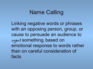 Name Calling
Linking negative words or phrases
with an opposing person, group, or
cause to persuade an audience to
reject something, based on
emotional response to words rather
than on careful consideration of
facts

 