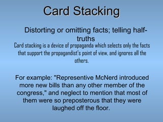 Card Stacking
Distorting or omitting facts; telling halftruths

Card stacking is a device of propaganda which selects only the facts
that support the propagandist's point of view, and ignores all the
others.
For example: "Representive McNerd introduced
more new bills than any other member of the
congress," and neglect to mention that most of
them were so preposterous that they were
laughed off the floor.

 