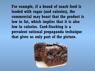 For example, if a brand of snack food is
loaded with sugar (and calories), the
commercial may boast that the product is
low in fat, which implies that it is also
low in calories. Card-Stacking is a
prevalent rational propaganda technique
that gives us only part of the picture.

 