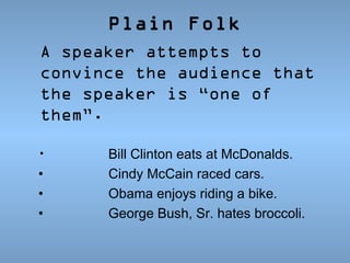 Plain Folk
A speaker attempts to
convince the audience that
the speaker is “one of
them”.
•

•
•
•

Bill Clinton eats at McDonalds.
Cindy McCain raced cars.
Obama enjoys riding a bike.
George Bush, Sr. hates broccoli.

 