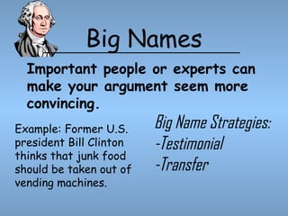 Big Names
Important people or experts can
make your argument seem more
convincing.
Example: Former U.S.
president Bill Clinton
thinks that junk food
should be taken out of
vending machines.

Big Name Strategies:
-Testimonial
-Transfer

 
