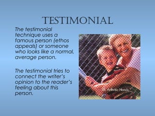 TesTimonial

The testimonial
technique uses a
famous person (ethos
appeals) or someone
who looks like a normal,
average person.
The testimonial tries to
connect the writer’s
opinion to the reader’s
feeling about this
person.

 