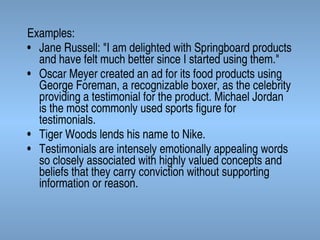 Examples:
• Jane Russell: "I am delighted with Springboard products
and have felt much better since I started using them."
• Oscar Meyer created an ad for its food products using
George Foreman, a recognizable boxer, as the celebrity
providing a testimonial for the product. Michael Jordan
is the most commonly used sports figure for
testimonials.
• Tiger Woods lends his name to Nike.
• Testimonials are intensely emotionally appealing words
so closely associated with highly valued concepts and
beliefs that they carry conviction without supporting
information or reason.

 