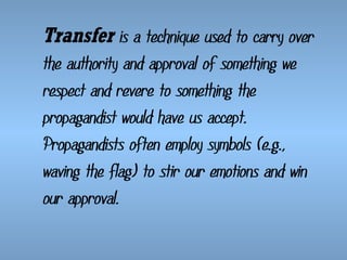 Transfer is a technique used to carry over
the authority and approval of something we
respect and revere to something the
propagandist would have us accept.
Propagandists often employ symbols (e.g.,
waving the flag) to stir our emotions and win
our approval.

 