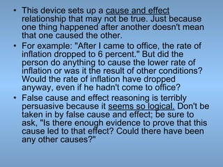 • This device sets up a cause and effect
relationship that may not be true. Just because
one thing happened after another doesn't mean
that one caused the other.
• For example: "After I came to office, the rate of
inflation dropped to 6 percent." But did the
person do anything to cause the lower rate of
inflation or was it the result of other conditions?
Would the rate of inflation have dropped
anyway, even if he hadn't come to office?
• False cause and effect reasoning is terribly
persuasive because it seems so logical. Don't be
taken in by false cause and effect; be sure to
ask, "Is there enough evidence to prove that this
cause led to that effect? Could there have been
any other causes?"

 