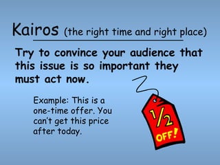 Kairos

(the right time and right place)

Try to convince your audience that
this issue is so important they
must act now.
Example: This is a
one-time offer. You
can’t get this price
after today.

 