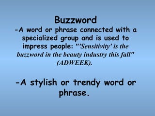 Buzzword

-A word or phrase connected with a
specialized group and is used to
impress people: "'Sensitivity' is the
buzzword in the beauty industry this fall"
(ADWEEK).

-A stylish or trendy word or
phrase.

 