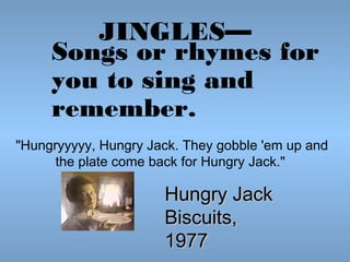 JINGLES—
Songs or rhymes for
you to sing and
remember.

                                                    
"Hungryyyyy, Hungry Jack. They gobble 'em up and
the plate come back for Hungry Jack."

Hungry Jack
Biscuits,
1977

 