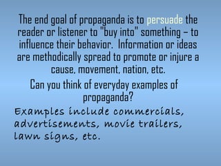 The end goal of propaganda is to persuade the
reader or listener to "buy into" something – to
influence their behavior. Information or ideas
are methodically spread to promote or injure a
cause, movement, nation, etc.
Can you think of everyday examples of
propaganda?
Examples include commercials,
advertisements, movie trailers,
lawn signs, etc.

 
