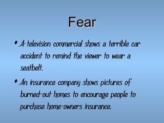 Fear
• A television commercial shows a terrible car
accident to remind the viewer to wear a
seatbelt.
• An insurance company shows pictures of
burned-out homes to encourage people to
purchase home-owners insurance.

 