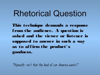 Rhetorical Question
This technique demands a response
f rom the audience. A question is
asked and the viewer or listener is
supposed to answer in such a way
as to af f irm the product' s
goodness.
"Plymouth--isn't that the kind of car America wants?"

 