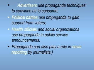 •

Advertisers use propaganda techniques
to convince us to consume;
• Political parties use propaganda to gain
support from voters;
• Health officials and social organizations
use propaganda in public service
announcements.
• Propaganda can also play a role in news
reporting by journalists.)

 
