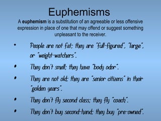 Euphemisms

A euphemism is a substitution of an agreeable or less offensive
expression in place of one that may offend or suggest something
unpleasant to the receiver.

•

•
•
•
•

People are not fat; they are "full-figured", "large",
or "weight-watchers".
They don't smell; they have "body odor".
They are not old; they are "senior citizens" in their
"golden years".
They don't fly second class; they fly "coach".
They don't buy second-hand; they buy "pre-owned".

 