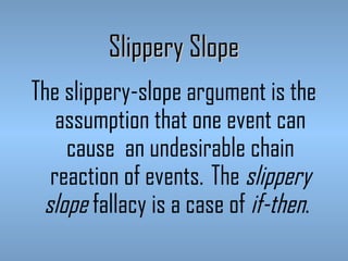 Slippery Slope
The slippery-slope argument is the
assumption that one event can
cause an undesirable chain
reaction of events.  The slippery
slope fallacy is a case of if-then. 

 