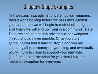 Slippery Slope Examples:
(i) If we pass laws against private nuclear weapons,
then it won't be long before we pass laws against
guns, and then we will begin to restrict other rights,
and finally we will end up living in a communist state.
Thus, we should not ban private nuclear weapons.
(ii) You should never gamble. Once you start
gambling you find it hard to stop. Soon you are
spending all your money on gambling, and eventually
you will turn to crime to support your earnings.
(iii) If I make an exception for you then I have to
make an exception for everyone.

 