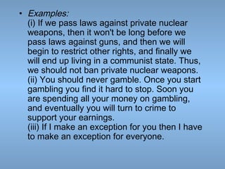 • Examples:
(i) If we pass laws against private nuclear
weapons, then it won't be long before we
pass laws against guns, and then we will
begin to restrict other rights, and finally we
will end up living in a communist state. Thus,
we should not ban private nuclear weapons.
(ii) You should never gamble. Once you start
gambling you find it hard to stop. Soon you
are spending all your money on gambling,
and eventually you will turn to crime to
support your earnings.
(iii) If I make an exception for you then I have
to make an exception for everyone.

 
