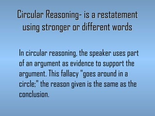 Circular Reasoning- is a restatement
using stronger or different words
In circular reasoning, the speaker uses part
of an argument as evidence to support the
argument. This fallacy "goes around in a
circle;" the reason given is the same as the
conclusion.

 