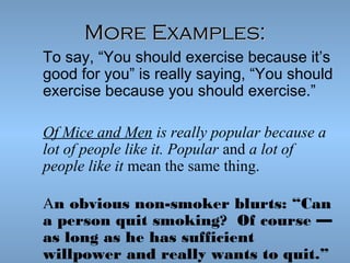 More Examples:
To say, “You should exercise because it’s
good for you” is really saying, “You should
exercise because you should exercise.”
Of Mice and Men is really popular because a
lot of people like it. Popular and a lot of
people like it mean the same thing.
An obvious non-smoker blurts: “Can
a person quit smoking?  Of course —
as long as he has sufficient
willpower and really wants to quit.”

 