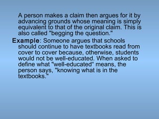 A person makes a claim then argues for it by
advancing grounds whose meaning is simply
equivalent to that of the original claim. This is
also called "begging the question."
Example: Someone argues that schools
should continue to have textbooks read from
cover to cover because, otherwise, students
would not be well-educated. When asked to
define what "well-educated“ means, the
person says, "knowing what is in the
textbooks."

 