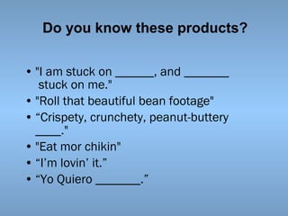 Do you know these products?
• "I am stuck on ______, and _______
 stuck on me."
• "Roll that beautiful bean footage"
• “Crispety, crunchety, peanut-buttery
____."
• "Eat mor chikin"
• “I’m lovin’ it.”
• “Yo Quiero _______.”

 
