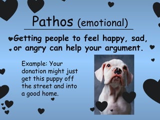 Pathos

(emotional)

Getting people to feel happy, sad,
or angry can help your argument.
Example: Your
donation might just
get this puppy off
the street and into
a good home.

 