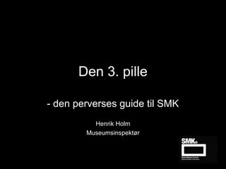 Den 3. pille
- den perverses guide til SMK
Henrik Holm
Museumsinspektør

 