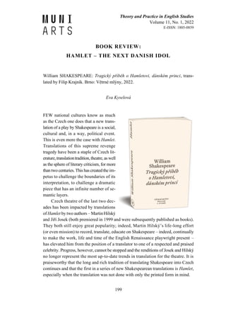 Theory and Practice in English Studies
Volume 11, No. 1, 2022
E-ISSN: 1805-0859
199
BOOK REVIEW:
HAMLET – THE NEXT DANISH IDOL
William SHAKESPEARE: Tragický příběh o Hamletovi, dánském princi, trans-
lated by Filip Krajník. Brno: Větrné mlýny, 2022.
Eva Kyselová
FEW national cultures know as much
as the Czech one does that a new trans-
lation of a play by Shakespeare is a social,
cultural and, in a way, political event.
This is even more the case with Hamlet.
Translations of this supreme revenge
tragedy have been a staple of Czech lit-
erature,translationtradition,theatre, as well
as the sphere of literary criticism, for more
thantwo centuries. This has created the im-
petus to challenge the boundaries of its
interpretation, to challenge a dramatic
piece that has an infinite number of se-
mantic layers.
Czech theatre of the last two dec-
ades has been impacted by translations
of Hamlet by two authors – Martin Hilský
and Jiří Josek (both premiered in 1999 and were subsequently published as books).
They both still enjoy great popularity; indeed, Martin Hilský’s life-long effort
(or even mission) to record, translate, educate on Shakespeare – indeed, continually
to make the work, life and time of the English Renaissance playwright present –
has elevated him from the position of a translator to one of a respected and praised
celebrity. Progress, however, cannot be stopped and the renditions of Josek and Hilský
no longer represent the most up-to-date trends in translation for the theatre. It is
praiseworthy that the long and rich tradition of translating Shakespeare into Czech
continues and that the first in a series of new Shakespearean translations is Hamlet,
especially when the translation was not done with only the printed form in mind.
 