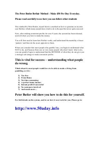 The Peter Butler Betfair Method – Make £50 Per Day Everyday.
Please read carefully to see how you can follow other students
This method by Peter Butler, myself shows a method on how to generate an income
user Betfair, which many people have tried to do in the past but never quite succeed.
Now, after making consistent profits for over 9 years, the system has been released,
and will show you how to make the money.
You will first need to learn how Betfair works, and understand the mentality of most
‘punters’ and then do the exact opposite to them.
When you consider that most people who gamble lose, you begin to understand what
NOT to do, and because there are so very many people who don’t know what to do,
you can quickly begin to understand that the REVERSE of what they do can give you
a strategic advantage to make consistent profits.

This is vital for success – understanding what people
do wrong.
Think about it, most people would love to be able to make a living from
gambling, as it is:
1)
2)
3)
4)
5)
6)
7)

Tax free
From Home
Not time consuming
A perfect home income
Instant profit if successful
No customers involved
And much more…

Peter Butler will show you how to do this for yourself.
For full details on the system, and to see how it can work for you. Please go to:

http://www.50aday.info

 