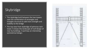 Skybridge
• The skybridge built between the two towers
uses the combination of rectangles and
triangles structure to add more strength and
stability to the bridge
• The top view from skybridge of petronas twin
tower. It shows the landscape of roof design of
near by buildings. It portrays an interesting
symmetrical design.
 