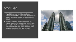 Steel Type
• Type 316 stainless steel(Ferrous) was
employed to clad the exterior of the Petronas
Towers, Malaysia (and the Jin Mao Tower in
China).
• Type 316 stainless steel is often used in
marine applications like for boat fittings, and
also used in the food and beverage industry.
Silos, cheese vats, fruit tanks and wine tanks
are also made using this type of steel.
 