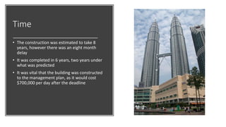Time
• The construction was estimated to take 8
years, however there was an eight month
delay
• It was completed in 6 years, two years under
what was predicted
• It was vital that the building was constructed
to the management plan, as it would cost
$700,000 per day after the deadline
 