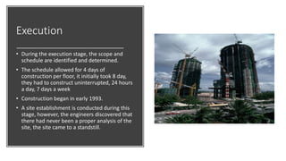 Execution
• During the execution stage, the scope and
schedule are identified and determined.
• The schedule allowed for 4 days of
construction per floor, it initially took 8 day,
they had to construct uninterrupted, 24 hours
a day, 7 days a week
• Construction began in early 1993.
• A site establishment is conducted during this
stage, however, the engineers discovered that
there had never been a proper analysis of the
site, the site came to a standstill.
 