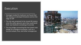 Execution
• Geologist looked for bedrock, but found that
the sitewas on declayed limestone and on the
edge of cliff
• The site was proposed to be moved 60 meters
onto the softer ground, were they could build
their own bedrock consisting of concrete
• The sky bridge connecting the two towers was
design for emergency purposes, such as a
terrorist attack, fires, and other emergencies
 