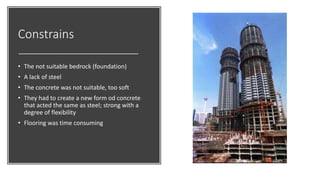 Constrains
• The not suitable bedrock (foundation)
• A lack of steel
• The concrete was not suitable, too soft
• They had to create a new form od concrete
that acted the same as steel; strong with a
degree of flexibility
• Flooring was time consuming
 