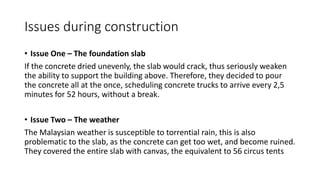 Issues during construction
• Issue One – The foundation slab
If the concrete dried unevenly, the slab would crack, thus seriously weaken
the ability to support the building above. Therefore, they decided to pour
the concrete all at the once, scheduling concrete trucks to arrive every 2,5
minutes for 52 hours, without a break.
• Issue Two – The weather
The Malaysian weather is susceptible to torrential rain, this is also
problematic to the slab, as the concrete can get too wet, and become ruined.
They covered the entire slab with canvas, the equivalent to 56 circus tents
 