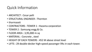 Quick Information
• ARCHITECT : Cesar pelli
• STRUCTURAL ENGINEER : Thornton
• thormaseti
• CONTRACTORS : TOWER 1 : Hazama corporation
• TOWER 2 : Samsung engg.& Co.
• FLOOR AREA : 3,95,000 m sq
• MATERIAL : Concrete , steel
• HEIGHT OF EACH TOWERS : 452 M above street level
• LIFTS : 29 double-decker high-speed passenger lifts in each tower.
 