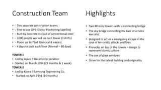 Construction Team
• - Two separate construction teams.
• - First to use GPS (Global Positioning Satellite)
• - Built by concrete instead of conventional steel
• - 1000 people worked on each tower (3 shifts)
• - Floors up to 73rd Identical & easiest
• - 4 days to built each floor (Normal – 10 days)
TOWER 1
• Led by Japan Hazama Corporation
• Started on March 1994 (25 months & 1 week)
TOWER 2
• Led by Korea Samsung Engineering Co.
• Started on April 1994 (24 months)
Highlights
• Two 88 story towers with, a connecting bridge
• The sky bridge connecting the two structures
was also
• designed to act as a emergency escape in the
case of terroristic attacks and fires
• Pinnacles on top of the towers – design to
represent Islamic culture
• The use of glass windows
• Strive for the tallest building and originality
 