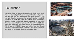 Foundation
The geotechnical survey discovered that the actual construction
site was situated partially over decayed limestone deposition
and rest over soft rock. foundation was rested on 1To0 4 safe
bed rock the piles were extended to depth ranging from (200-
374) feet. To reach this depth, PETRONAS Tower became the
structure having the deepest seated foundation of the world.
The piles were embedded by thick raft. This raft was 15 feet in
depth and it requires enormous amount of concrete to cast it.
This is about 4470,000 cubic feet which was the largest
continuously poured concrete until 2007. This huge quantity of
concreting for each tower required 54 hours to pour.
 