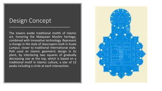 Design Concept
The towers evoke traditional motifs of Islamic
art, honoring the Malaysian Muslim heritage,
combined with innovative technology. Represent
a change in the style of skyscrapers built in Kuala
Lumpur, closer to traditional international style.
Pelli used an Islamic geometric design in its
plant, by interlacing two squares of gradually
decreasing size at the top, which is based on a
traditional motif in Islamic culture, a star of 12
peaks including a circle at each intersection.
 