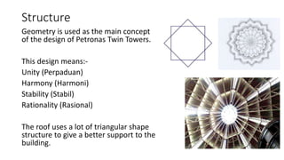 Structure
Geometry is used as the main concept
of the design of Petronas Twin Towers.
This design means:-
Unity (Perpaduan)
Harmony (Harmoni)
Stability (Stabil)
Rationality (Rasional)
The roof uses a lot of triangular shape
structure to give a better support to the
building.
 