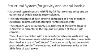 Structural System(for gravity and lateral loads):
• Structural system consists with75-by-75 foot concrete cores and an
outer ring of widely-spaced super columns.
• The core structure of each tower is composed of a ring of sixteen
cylindrical columns of high strength reinforced concrete.
• The columns vary in size from2.4in diameter at the lower areas to
1.2meters in diameter at the top ,and are placed at the outside
corners.
• The columns arel inked with a series of concrete core walls and ring
beams. These movement-resistant and damper-free structures can be
described as a pair of “soft tubes”. There are actually two concentric
pressurized cores in The structures, and the two cores unite at the
38th floor of each tower.
 