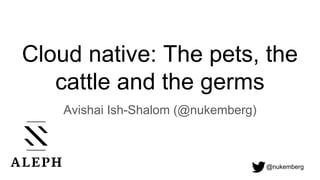 @nukemberg
Cloud native: The pets, the
cattle and the germs
Avishai Ish-Shalom (@nukemberg)
 