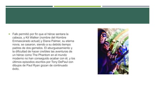  Falk permitió por fin que el héroe sentara la
cabeza, y Kit Walker (nombre del Hombre
Enmascarado actual) y Diana Palmer, su eterna
novia, se casaron, siendo a su debido tiempo
padres de dos gemelos. El aburguesamiento y
la dificultad de hacer creíbles las aventuras de
un héroe como The Phantom en el mundo
moderno no han conseguido acabar con él, y los
últimos episodios escritos por Tony DePaul con
dibujos de Paul Ryan gozan de continuado
éxito.
 