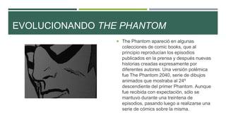 EVOLUCIONANDO THE PHANTOM
 The Phantom apareció en algunas
colecciones de comic books, que al
principio reproducían los episodios
publicados en la prensa y después nuevas
historias creadas expresamente por
diferentes autores. Una versión polémica
fue The Phantom 2040, serie de dibujos
animados que mostraba al 24º
descendiente del primer Phantom. Aunque
fue recibida con expectación, sólo se
mantuvo durante una treintena de
episodios, pasando luego a realizarse una
serie de cómics sobre la misma.
 