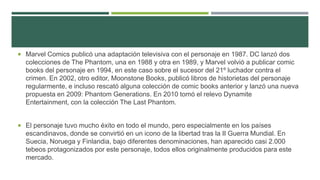  Marvel Comics publicó una adaptación televisiva con el personaje en 1987. DC lanzó dos
colecciones de The Phantom, una en 1988 y otra en 1989, y Marvel volvió a publicar comic
books del personaje en 1994, en este caso sobre el sucesor del 21º luchador contra el
crimen. En 2002, otro editor, Moonstone Books, publicó libros de historietas del personaje
regularmente, e incluso rescató alguna colección de comic books anterior y lanzó una nueva
propuesta en 2009: Phantom Generations. En 2010 tomó el relevo Dynamite
Entertainment, con la colección The Last Phantom.
 El personaje tuvo mucho éxito en todo el mundo, pero especialmente en los países
escandinavos, donde se convirtió en un icono de la libertad tras la II Guerra Mundial. En
Suecia, Noruega y Finlandia, bajo diferentes denominaciones, han aparecido casi 2.000
tebeos protagonizados por este personaje, todos ellos originalmente producidos para este
mercado.
 