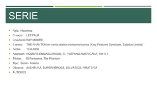SERIE
 Raíz: Historieta
 Creador: LEE FALK
 Coautores:RAY MOORE
 Estreno: THE PHANTOM en varios diarios norteamericanos (King Features Syndicate, Estados Unidos)
 Fecha: 17-II-1936
 Aparición: HOMBRE ENMASCARADO, EL (HISPANO AMERICANA, 1941) 1
 Títulos: El Fantasma, The Phantom
 Tipo: Serial - Abierta
 Géneros: AVENTURA, SUPERHÉROES, SELVÁTICO, PIRATERÍA
 AUTORES
 