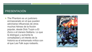PRESENTACIÓN
 The Phantom es un justiciero
enmascarado en el que pueden
adivinarse influencias de otros
muchos héroes de la ficción
popular, desde Dick Turpin a El
Zorro o el Llanero Solitario. Lo que
le distingue y aumenta la
complejidad y el interés de la
historia es el entramado mítico con
el que Lee Falk supo rodearlo.
 